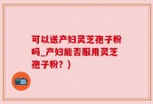 可以送产妇灵芝孢子粉吗_产妇能否服用灵芝孢子粉？)
