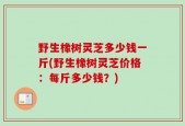 野生橡树灵芝多少钱一斤(野生橡树灵芝价格：每斤多少钱？)