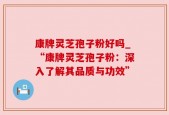康牌灵芝孢子粉好吗_“康牌灵芝孢子粉：深入了解其品质与功效”