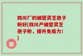 四川厂的破壁灵芝孢子粉好(四川产破壁灵芝孢子粉，提升免疫力！)