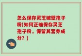 怎么保存灵芝破壁孢子粉(如何正确保存灵芝孢子粉，保留其营养成分？)