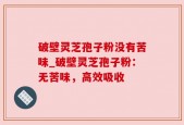 破壁灵芝孢子粉没有苦味_破壁灵芝孢子粉：无苦味，高效吸收