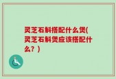 灵芝石斛搭配什么煲(灵芝石斛煲应该搭配什么？)