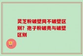 灵芝粉破壁同不破壁区别？孢子粉破壳与破壁区别