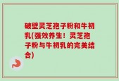 破壁灵芝孢子粉和牛初乳(强效养生！灵芝孢子粉与牛初乳的完美结合)