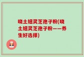 晓土妞灵芝孢子粉(晓土妞灵芝孢子粉——养生好选择)