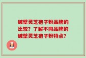 破壁灵芝孢子粉品牌的比较？了解不同品牌的破壁灵芝孢子粉特点？