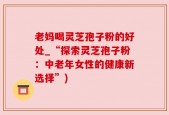 老妈喝灵芝孢子粉的好处_“探索灵芝孢子粉：中老年女性的健康新选择”)