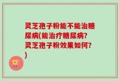 灵芝孢子粉能不能治糖尿病(能治疗糖尿病？灵芝孢子粉效果如何？)
