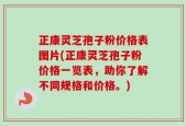 正康灵芝孢子粉价格表图片(正康灵芝孢子粉价格一览表，助你了解不同规格和价格。)