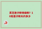 灵芝孢子粉特级粉？10克孢子粉大约多少
