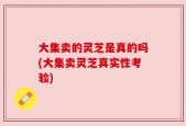 大集卖的灵芝是真的吗(大集卖灵芝真实性考验)