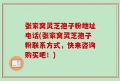 张家窝灵芝孢子粉地址电话(张家窝灵芝孢子粉联系方式，快来咨询购买吧！)