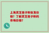 上海灵芝孢子粉批发价格？了解灵芝孢子粉的市场价格？