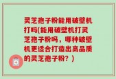 灵芝孢子粉能用破壁机打吗(能用破壁机打灵芝孢子粉吗，哪种破壁机更适合打造出高品质的灵芝孢子粉？)