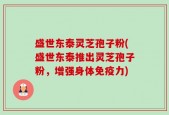 盛世东泰灵芝孢子粉(盛世东泰推出灵芝孢子粉，增强身体免疫力)