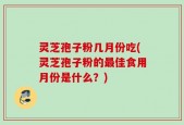 灵芝孢子粉几月份吃(灵芝孢子粉的最佳食用月份是什么？)