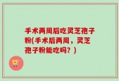手术两周后吃灵芝孢子粉(手术后两周，灵芝孢子粉能吃吗？)