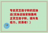 专卖灵芝孢子粉的实体店(实体店独家销售纯正灵芝孢子粉，提升免疫力，抗衰老！)