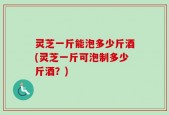 灵芝一斤能泡多少斤酒(灵芝一斤可泡制多少斤酒？)
