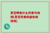灵芝喝有什么作用与功效(灵芝饮用的益处和功效)