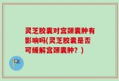 灵芝胶囊对宫颈囊肿有影响吗(灵芝胶囊是否可缓解宫颈囊肿？)