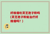 纤维瘤吃灵芝孢子粉吗(灵芝孢子粉能治疗纤维瘤吗？)