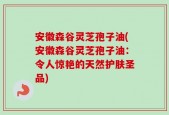 安徽森谷灵芝孢子油(安徽森谷灵芝孢子油：令人惊艳的天然护肤圣品)