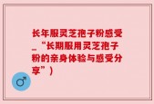 长年服灵芝孢子粉感受_“长期服用灵芝孢子粉的亲身体验与感受分享”)