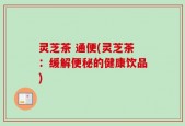 灵芝茶 通便(灵芝茶：缓解便秘的健康饮品)