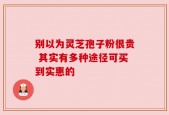 别以为灵芝孢子粉很贵 其实有多种途径可买到实惠的