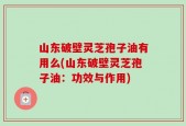 山东破壁灵芝孢子油有用么(山东破壁灵芝孢子油：功效与作用)