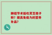 肺结节术后吃灵芝孢子粉？提高免疫力的营养补品？