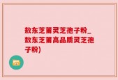敖东芝莆灵芝孢子粉_敖东芝莆高品质灵芝孢子粉)