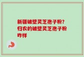 新疆破壁灵芝孢子粉？归农的破壁灵芝孢子粉咋样