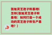 张旭灵芝孢子粉基地l怎样(张旭灵芝孢子粉基地：如何打造一个成功的灵芝孢子粉生产基地？)