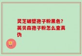 灵芝破壁孢子粉黑色？英贝森孢子粉怎么查真伪