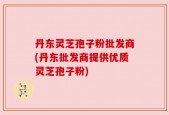 丹东灵芝孢子粉批发商(丹东批发商提供优质灵芝孢子粉)