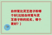 白桦茸比灵芝孢子粉哪个好(比较白桦茸与灵芝孢子粉的优劣，哪个更好？)