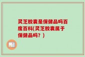 灵芝胶囊是保健品吗百度百科(灵芝胶囊属于保健品吗？)