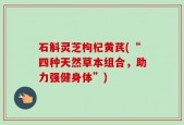 石斛灵芝枸杞黄芪(“四种天然草本组合，助力强健身体”)