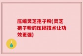 压缩灵芝孢子粉(灵芝孢子粉的压缩技术让功效更强)