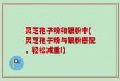 灵芝孢子粉和银粉丰(灵芝孢子粉与银粉搭配，轻松减重!)