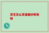 灵芝怎么煲酒最好呢视频