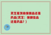 灵芝是顶级保健品还是药品(灵芝：保健佳品还是药品？)