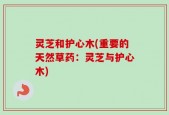 灵芝和护心木(重要的天然草药：灵芝与护心木)