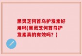 黑灵芝何首乌护发素好用吗(黑灵芝何首乌护发素真的有效吗？)