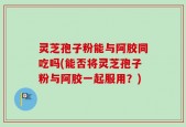 灵芝孢子粉能与阿胶同吃吗(能否将灵芝孢子粉与阿胶一起服用？)