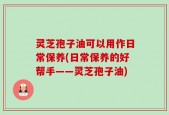 灵芝孢子油可以用作日常保养(日常保养的好帮手——灵芝孢子油)