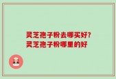 灵芝孢子粉去哪买好？灵芝孢子粉哪里的好